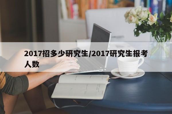2017招多少研究生/2017研究生报考人数
