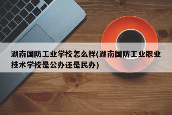湖南国防工业学校怎么样(湖南国防工业职业技术学校是公办还是民办)