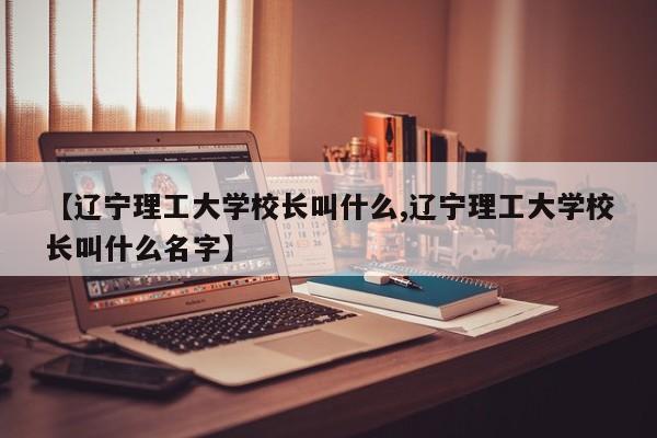 【辽宁理工大学校长叫什么,辽宁理工大学校长叫什么名字】