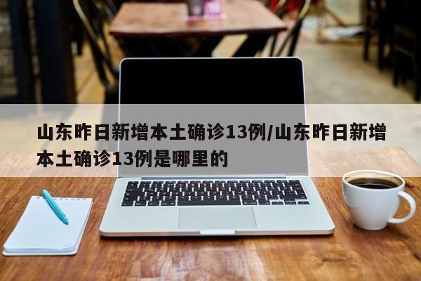 山东昨日新增本土确诊13例/山东昨日新增本土确诊13例是哪里的