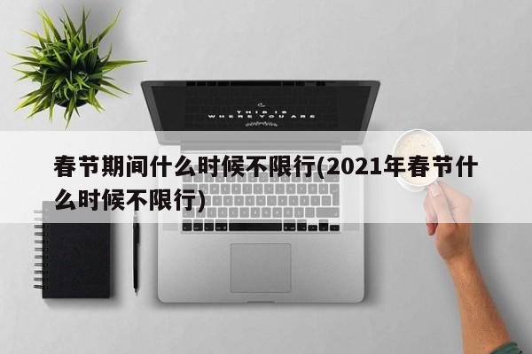 春节期间什么时候不限行(2021年春节什么时候不限行)