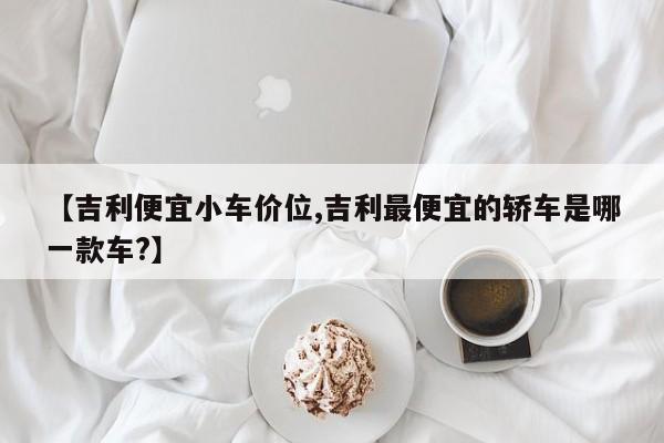 【吉利便宜小车价位,吉利最便宜的轿车是哪一款车?】