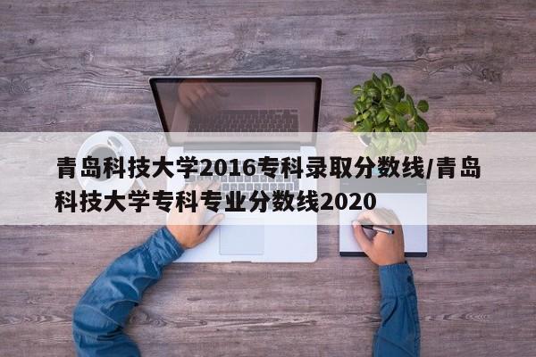 青岛科技大学2016专科录取分数线/青岛科技大学专科专业分数线2020