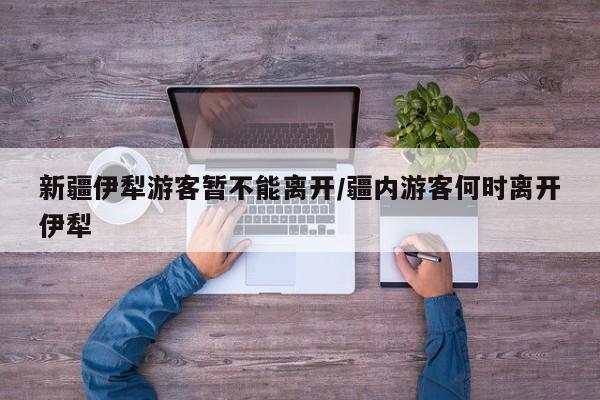 新疆伊犁游客暂不能离开/疆内游客何时离开伊犁