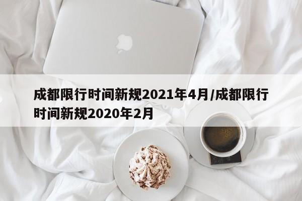 成都限行时间新规2021年4月/成都限行时间新规2020年2月