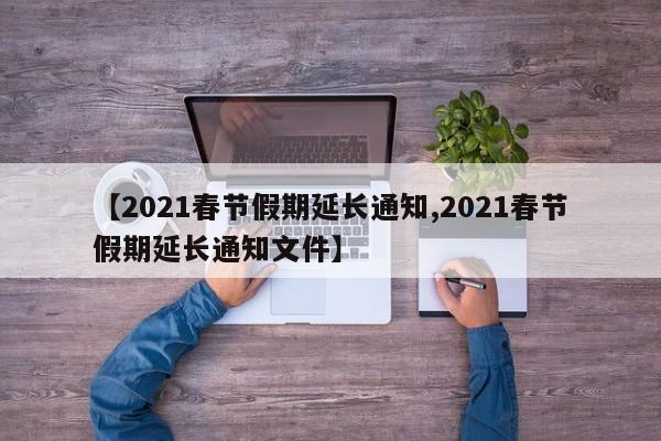 【2021春节假期延长通知,2021春节假期延长通知文件】