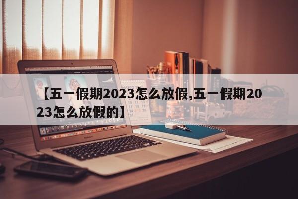 【五一假期2023怎么放假,五一假期2023怎么放假的】