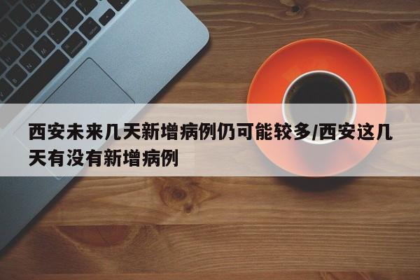 西安未来几天新增病例仍可能较多/西安这几天有没有新增病例