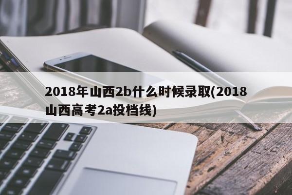 2018年山西2b什么时候录取(2018山西高考2a投档线)