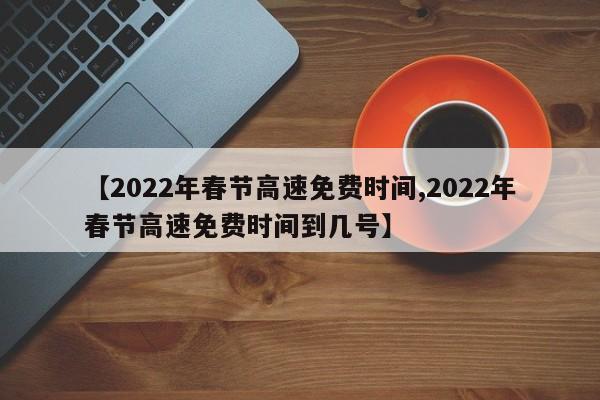 【2022年春节高速免费时间,2022年春节高速免费时间到几号】