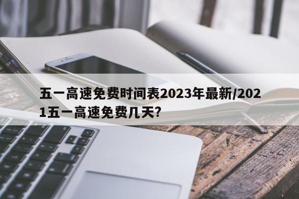 五一高速免费时间表2023年最新/2021五一高速免费几天?