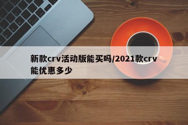 新款crv活动版能买吗/2021款crv能优惠多少