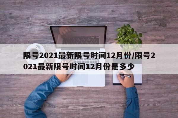 限号2021最新限号时间12月份/限号2021最新限号时间12月份是多少