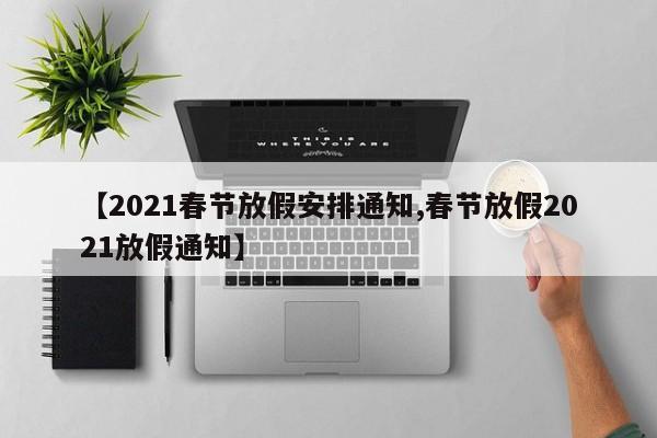 【2021春节放假安排通知,春节放假2021放假通知】