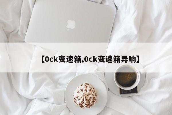【0ck变速箱,0ck变速箱异响】