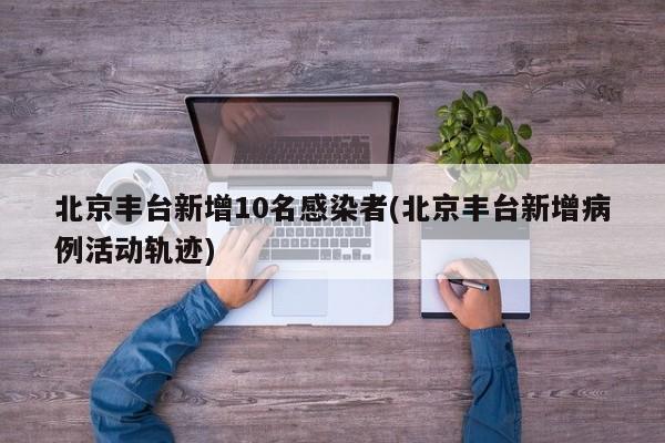 北京丰台新增10名感染者(北京丰台新增病例活动轨迹)