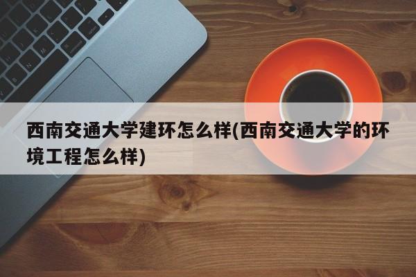 西南交通大学建环怎么样(西南交通大学的环境工程怎么样)