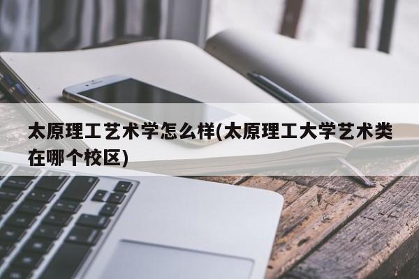 太原理工艺术学怎么样(太原理工大学艺术类在哪个校区)