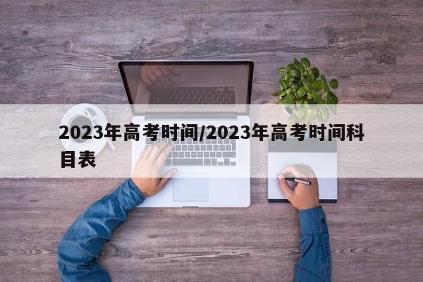 2023年高考时间/2023年高考时间科目表