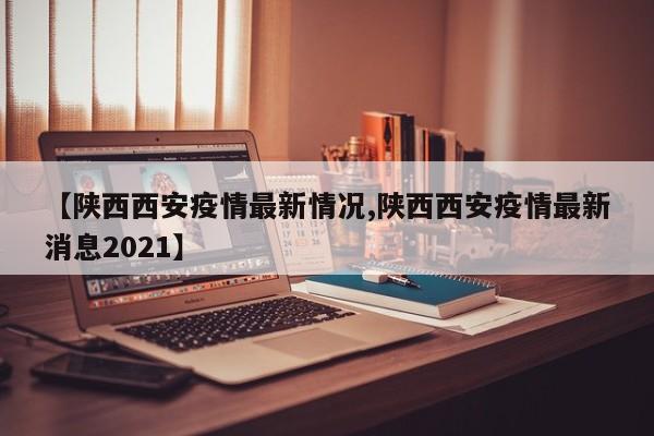 【陕西西安疫情最新情况,陕西西安疫情最新消息2021】