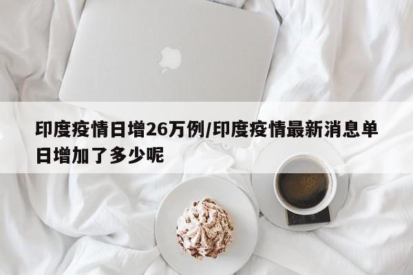印度疫情日增26万例/印度疫情最新消息单日增加了多少呢
