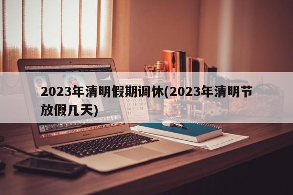 2023年清明假期调休(2023年清明节放假几天)