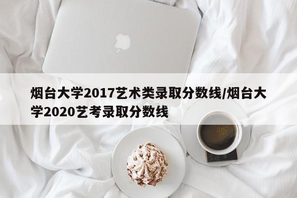 烟台大学2017艺术类录取分数线/烟台大学2020艺考录取分数线