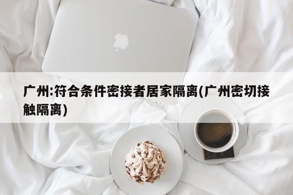 广州:符合条件密接者居家隔离(广州密切接触隔离)