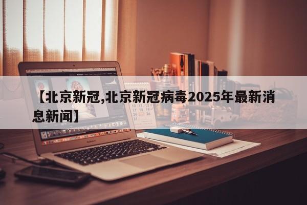 【北京新冠,北京新冠病毒2025年最新消息新闻】
