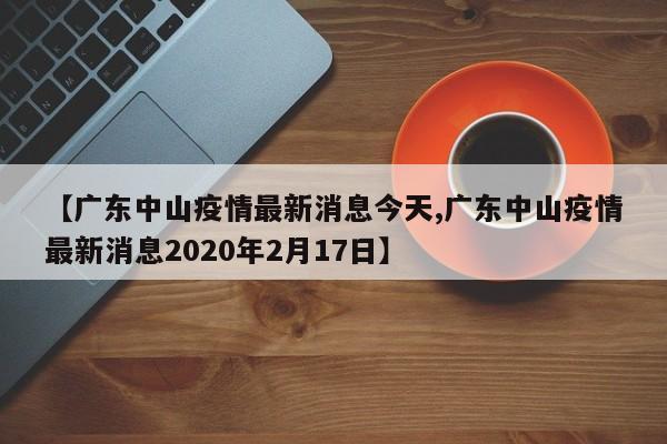 【广东中山疫情最新消息今天,广东中山疫情最新消息2020年2月17日】
