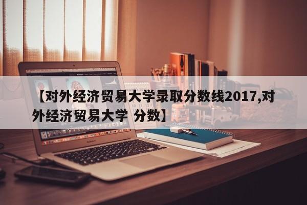 【对外经济贸易大学录取分数线2017,对外经济贸易大学 分数】
