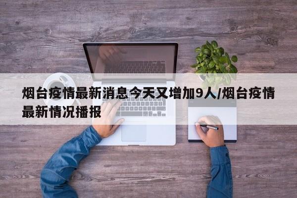 烟台疫情最新消息今天又增加9人/烟台疫情最新情况播报