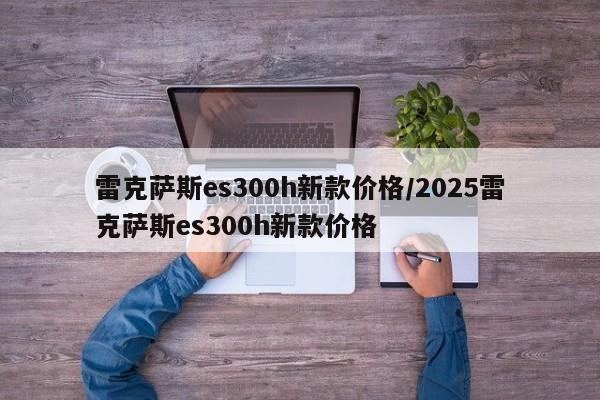 雷克萨斯es300h新款价格/2025雷克萨斯es300h新款价格