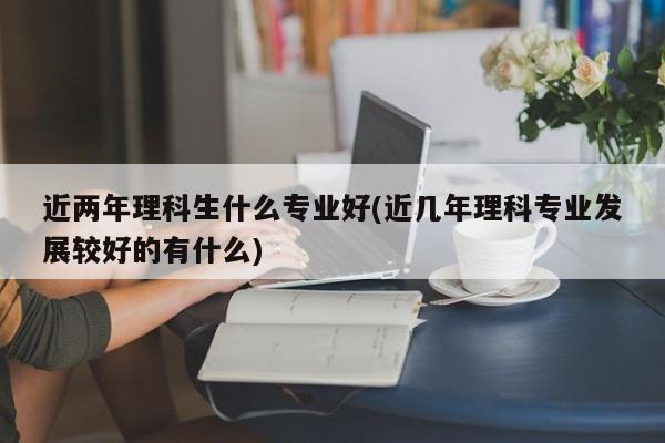 近两年理科生什么专业好(近几年理科专业发展较好的有什么)
