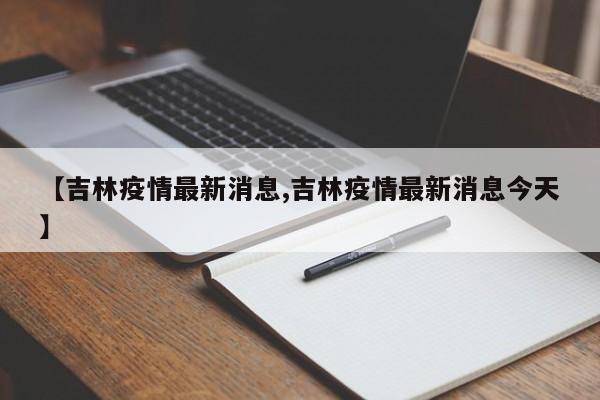 【吉林疫情最新消息,吉林疫情最新消息今天】