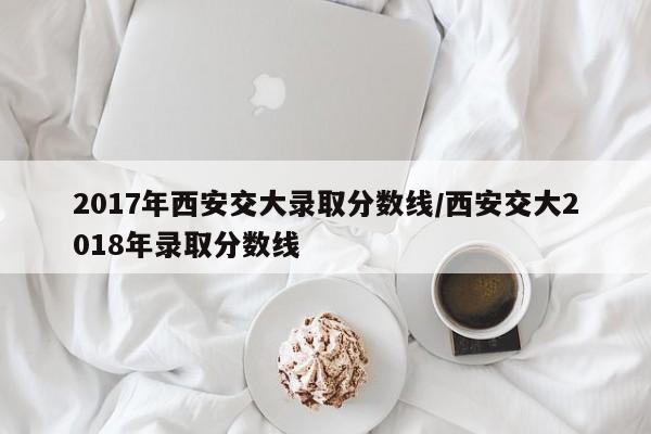 2017年西安交大录取分数线/西安交大2018年录取分数线