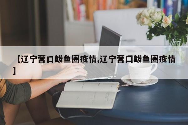 【辽宁营口鲅鱼圈疫情,辽宁营囗鲅鱼圈疫情】
