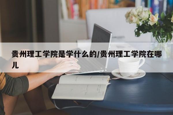 贵州理工学院是学什么的/贵州理工学院在哪儿