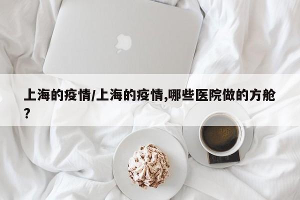 上海的疫情/上海的疫情,哪些医院做的方舱?