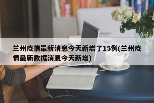兰州疫情最新消息今天新增了15例(兰州疫情最新数据消息今天新增)