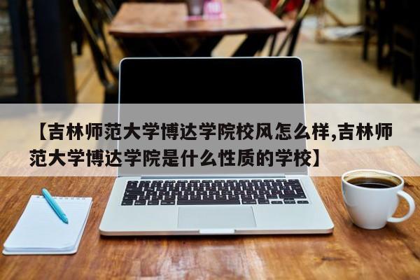 【吉林师范大学博达学院校风怎么样,吉林师范大学博达学院是什么性质的学校】