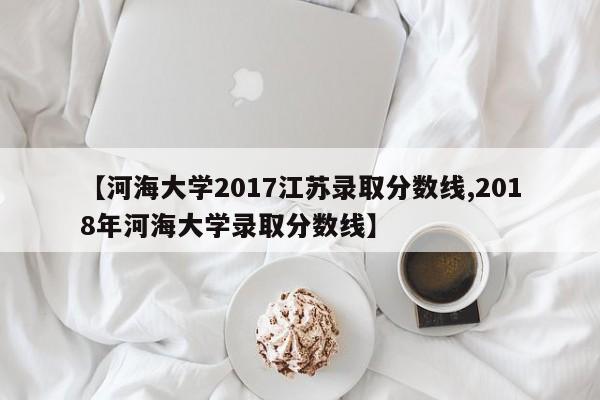 【河海大学2017江苏录取分数线,2018年河海大学录取分数线】