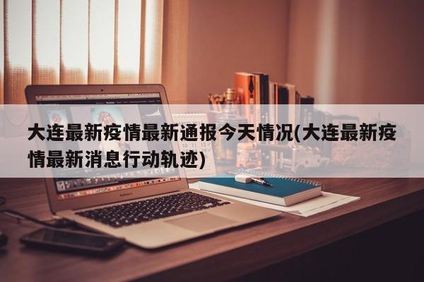 大连最新疫情最新通报今天情况(大连最新疫情最新消息行动轨迹)