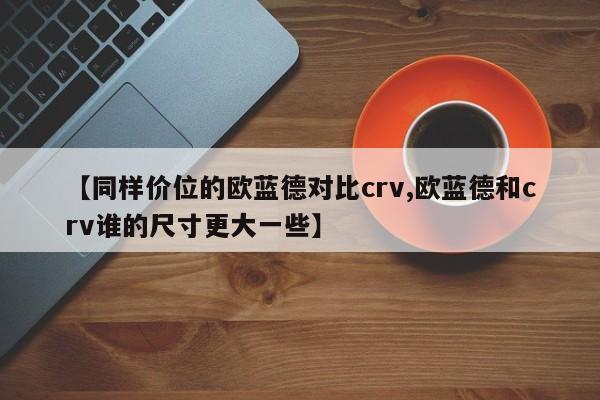 【同样价位的欧蓝德对比crv,欧蓝德和crv谁的尺寸更大一些】
